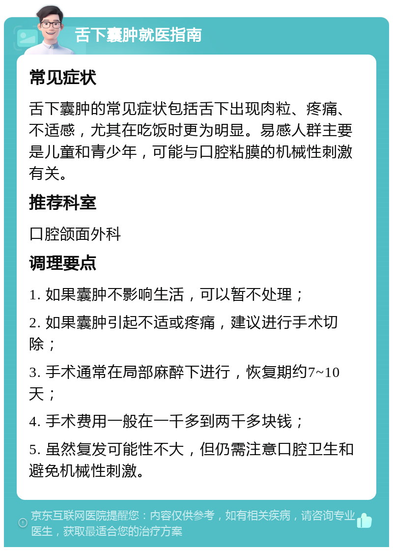 舌下囊肿就医指南 常见症状 舌下囊肿的常见症状包括舌下出现肉粒、疼痛、不适感，尤其在吃饭时更为明显。易感人群主要是儿童和青少年，可能与口腔粘膜的机械性刺激有关。 推荐科室 口腔颌面外科 调理要点 1. 如果囊肿不影响生活，可以暂不处理； 2. 如果囊肿引起不适或疼痛，建议进行手术切除； 3. 手术通常在局部麻醉下进行，恢复期约7~10天； 4. 手术费用一般在一千多到两千多块钱； 5. 虽然复发可能性不大，但仍需注意口腔卫生和避免机械性刺激。