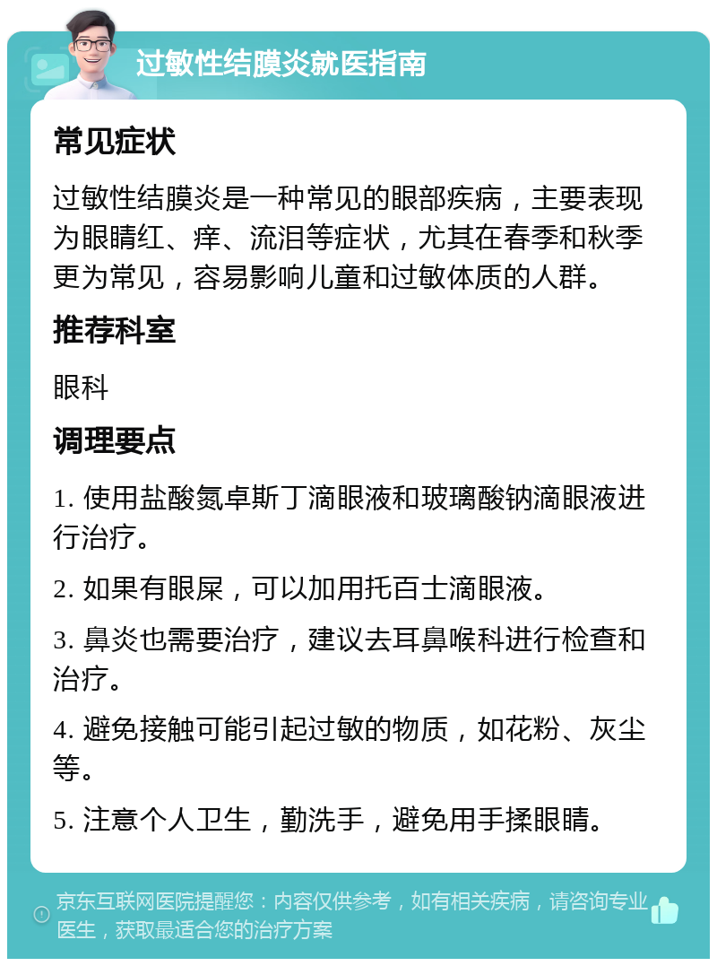 过敏性结膜炎就医指南 常见症状 过敏性结膜炎是一种常见的眼部疾病，主要表现为眼睛红、痒、流泪等症状，尤其在春季和秋季更为常见，容易影响儿童和过敏体质的人群。 推荐科室 眼科 调理要点 1. 使用盐酸氮卓斯丁滴眼液和玻璃酸钠滴眼液进行治疗。 2. 如果有眼屎，可以加用托百士滴眼液。 3. 鼻炎也需要治疗，建议去耳鼻喉科进行检查和治疗。 4. 避免接触可能引起过敏的物质，如花粉、灰尘等。 5. 注意个人卫生，勤洗手，避免用手揉眼睛。