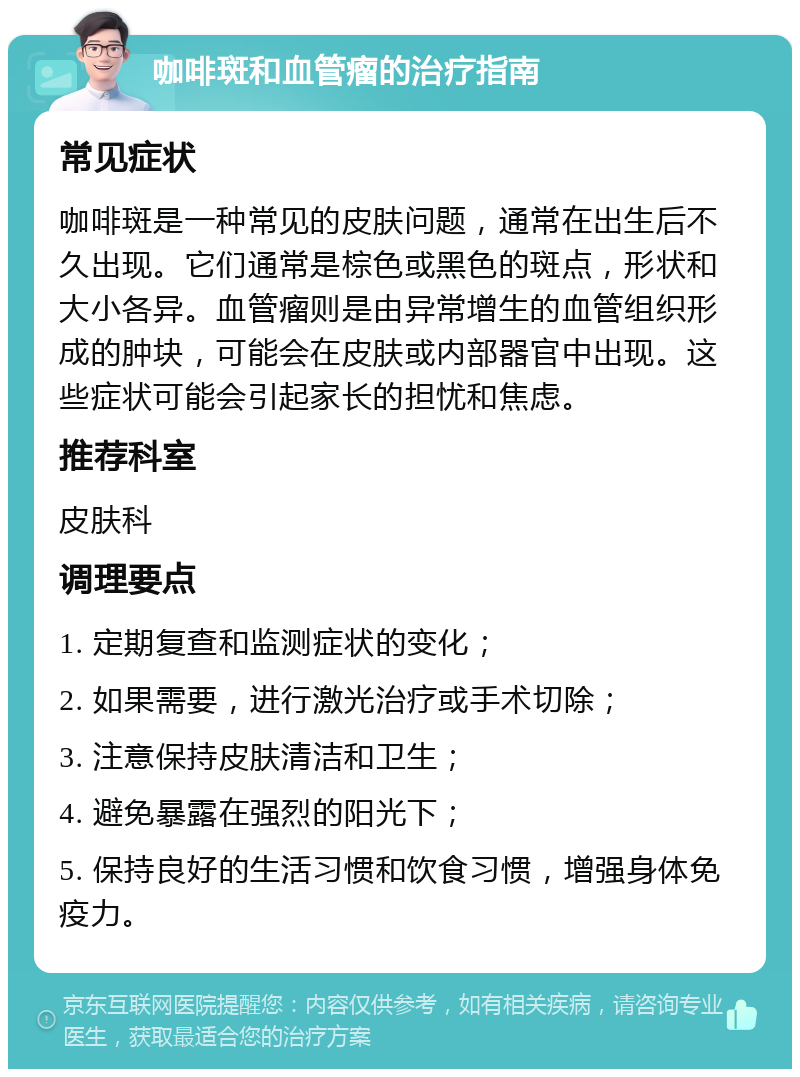 咖啡斑和血管瘤的治疗指南 常见症状 咖啡斑是一种常见的皮肤问题，通常在出生后不久出现。它们通常是棕色或黑色的斑点，形状和大小各异。血管瘤则是由异常增生的血管组织形成的肿块，可能会在皮肤或内部器官中出现。这些症状可能会引起家长的担忧和焦虑。 推荐科室 皮肤科 调理要点 1. 定期复查和监测症状的变化； 2. 如果需要，进行激光治疗或手术切除； 3. 注意保持皮肤清洁和卫生； 4. 避免暴露在强烈的阳光下； 5. 保持良好的生活习惯和饮食习惯，增强身体免疫力。