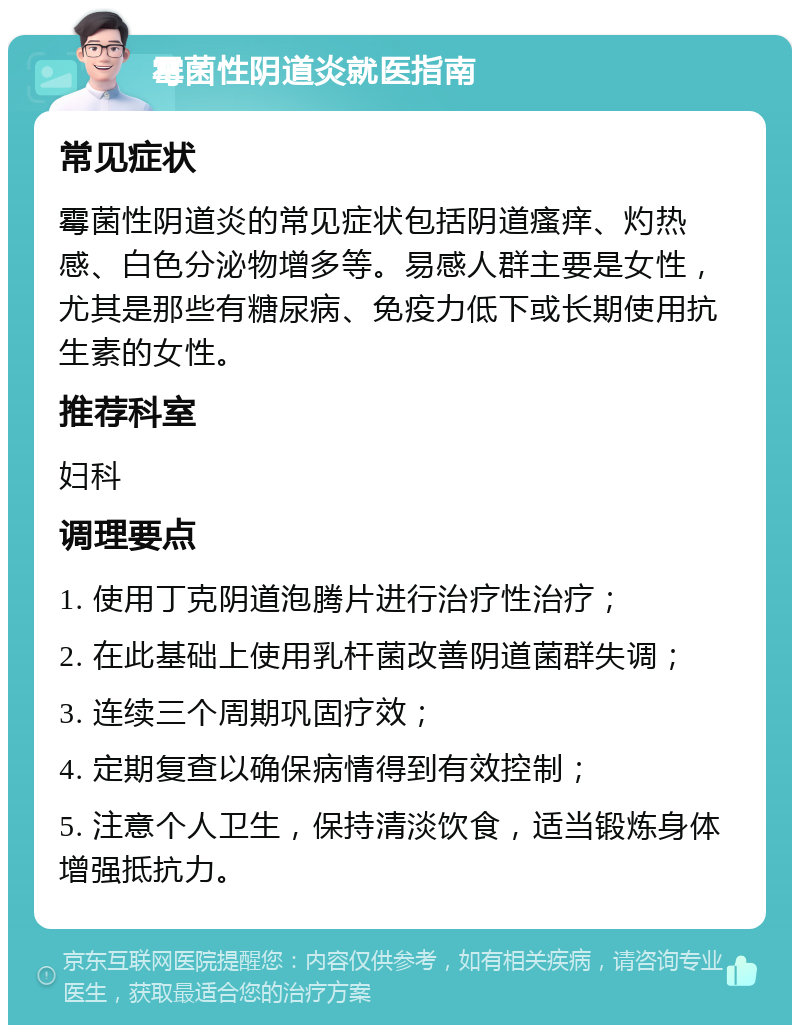 霉菌性阴道炎就医指南 常见症状 霉菌性阴道炎的常见症状包括阴道瘙痒、灼热感、白色分泌物增多等。易感人群主要是女性，尤其是那些有糖尿病、免疫力低下或长期使用抗生素的女性。 推荐科室 妇科 调理要点 1. 使用丁克阴道泡腾片进行治疗性治疗； 2. 在此基础上使用乳杆菌改善阴道菌群失调； 3. 连续三个周期巩固疗效； 4. 定期复查以确保病情得到有效控制； 5. 注意个人卫生，保持清淡饮食，适当锻炼身体增强抵抗力。