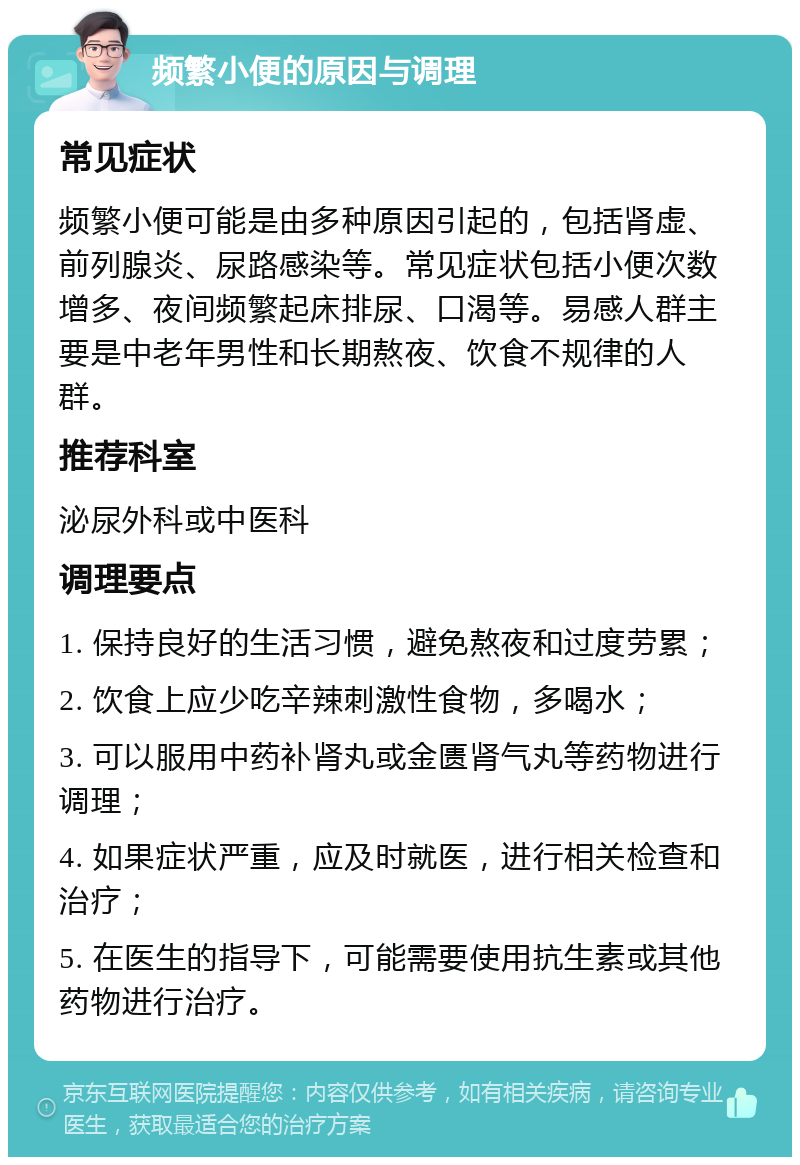 频繁小便的原因与调理 常见症状 频繁小便可能是由多种原因引起的，包括肾虚、前列腺炎、尿路感染等。常见症状包括小便次数增多、夜间频繁起床排尿、口渴等。易感人群主要是中老年男性和长期熬夜、饮食不规律的人群。 推荐科室 泌尿外科或中医科 调理要点 1. 保持良好的生活习惯，避免熬夜和过度劳累； 2. 饮食上应少吃辛辣刺激性食物，多喝水； 3. 可以服用中药补肾丸或金匮肾气丸等药物进行调理； 4. 如果症状严重，应及时就医，进行相关检查和治疗； 5. 在医生的指导下，可能需要使用抗生素或其他药物进行治疗。