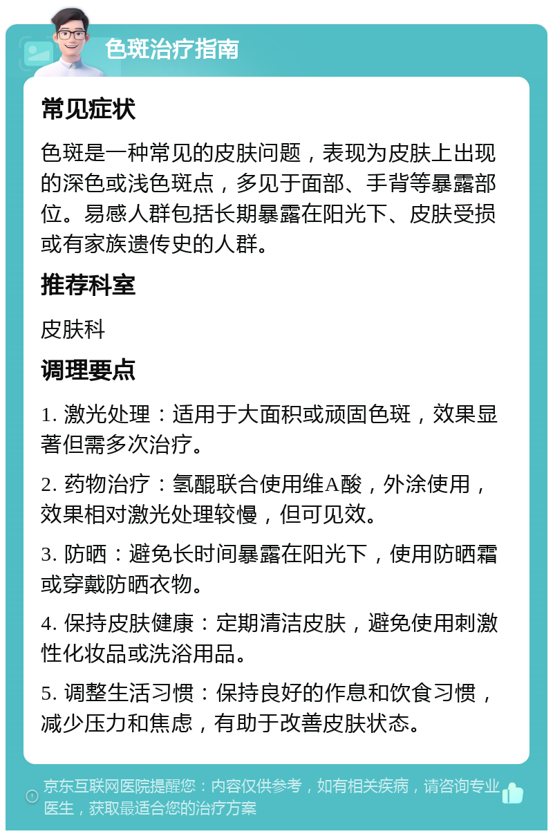 色斑治疗指南 常见症状 色斑是一种常见的皮肤问题，表现为皮肤上出现的深色或浅色斑点，多见于面部、手背等暴露部位。易感人群包括长期暴露在阳光下、皮肤受损或有家族遗传史的人群。 推荐科室 皮肤科 调理要点 1. 激光处理：适用于大面积或顽固色斑，效果显著但需多次治疗。 2. 药物治疗：氢醌联合使用维A酸，外涂使用，效果相对激光处理较慢，但可见效。 3. 防晒：避免长时间暴露在阳光下，使用防晒霜或穿戴防晒衣物。 4. 保持皮肤健康：定期清洁皮肤，避免使用刺激性化妆品或洗浴用品。 5. 调整生活习惯：保持良好的作息和饮食习惯，减少压力和焦虑，有助于改善皮肤状态。