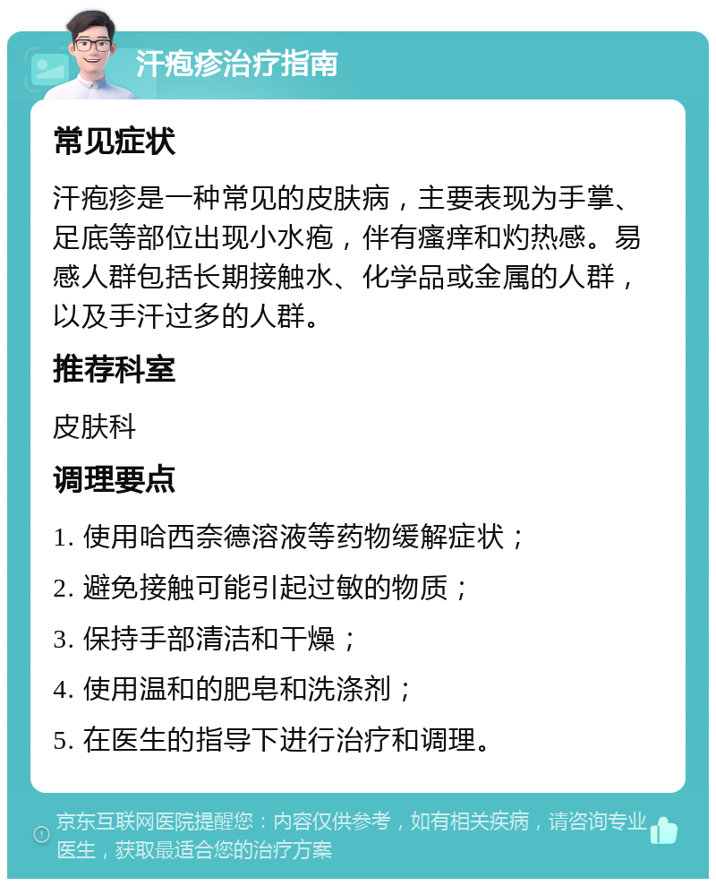 汗疱疹治疗指南 常见症状 汗疱疹是一种常见的皮肤病，主要表现为手掌、足底等部位出现小水疱，伴有瘙痒和灼热感。易感人群包括长期接触水、化学品或金属的人群，以及手汗过多的人群。 推荐科室 皮肤科 调理要点 1. 使用哈西奈德溶液等药物缓解症状； 2. 避免接触可能引起过敏的物质； 3. 保持手部清洁和干燥； 4. 使用温和的肥皂和洗涤剂； 5. 在医生的指导下进行治疗和调理。