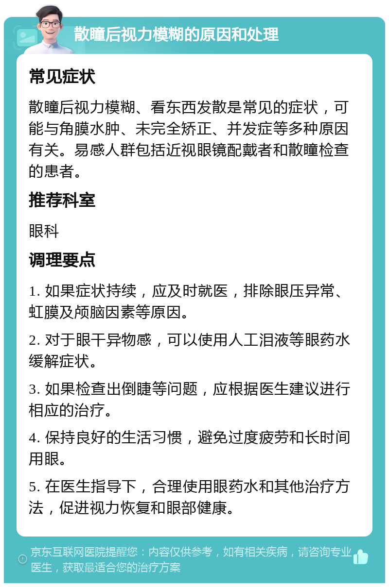 散瞳后视力模糊的原因和处理 常见症状 散瞳后视力模糊、看东西发散是常见的症状，可能与角膜水肿、未完全矫正、并发症等多种原因有关。易感人群包括近视眼镜配戴者和散瞳检查的患者。 推荐科室 眼科 调理要点 1. 如果症状持续，应及时就医，排除眼压异常、虹膜及颅脑因素等原因。 2. 对于眼干异物感，可以使用人工泪液等眼药水缓解症状。 3. 如果检查出倒睫等问题，应根据医生建议进行相应的治疗。 4. 保持良好的生活习惯，避免过度疲劳和长时间用眼。 5. 在医生指导下，合理使用眼药水和其他治疗方法，促进视力恢复和眼部健康。