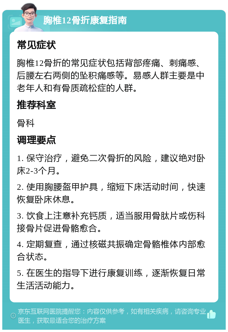 胸椎12骨折康复指南 常见症状 胸椎12骨折的常见症状包括背部疼痛、刺痛感、后腰左右两侧的坠积痛感等。易感人群主要是中老年人和有骨质疏松症的人群。 推荐科室 骨科 调理要点 1. 保守治疗，避免二次骨折的风险，建议绝对卧床2-3个月。 2. 使用胸腰盔甲护具，缩短下床活动时间，快速恢复卧床休息。 3. 饮食上注意补充钙质，适当服用骨肽片或伤科接骨片促进骨骼愈合。 4. 定期复查，通过核磁共振确定骨骼椎体内部愈合状态。 5. 在医生的指导下进行康复训练，逐渐恢复日常生活活动能力。