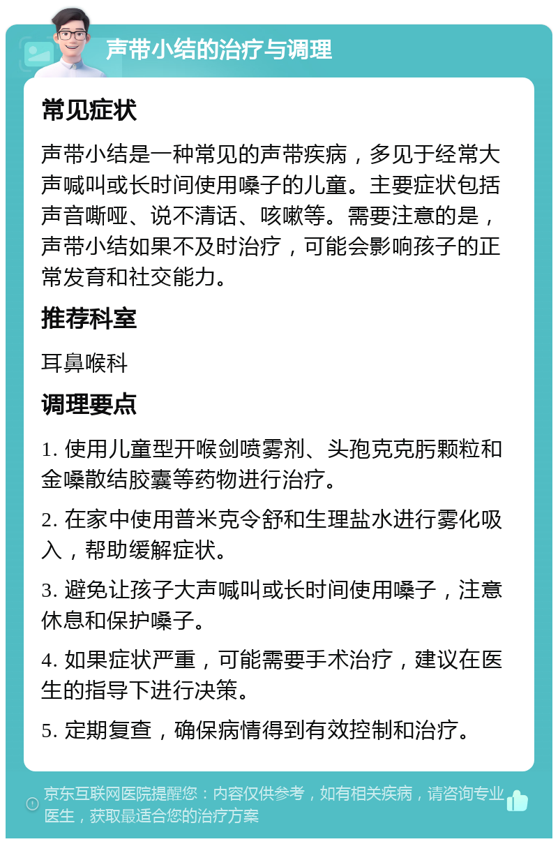 声带小结的治疗与调理 常见症状 声带小结是一种常见的声带疾病，多见于经常大声喊叫或长时间使用嗓子的儿童。主要症状包括声音嘶哑、说不清话、咳嗽等。需要注意的是，声带小结如果不及时治疗，可能会影响孩子的正常发育和社交能力。 推荐科室 耳鼻喉科 调理要点 1. 使用儿童型开喉剑喷雾剂、头孢克克肟颗粒和金嗓散结胶囊等药物进行治疗。 2. 在家中使用普米克令舒和生理盐水进行雾化吸入，帮助缓解症状。 3. 避免让孩子大声喊叫或长时间使用嗓子，注意休息和保护嗓子。 4. 如果症状严重，可能需要手术治疗，建议在医生的指导下进行决策。 5. 定期复查，确保病情得到有效控制和治疗。