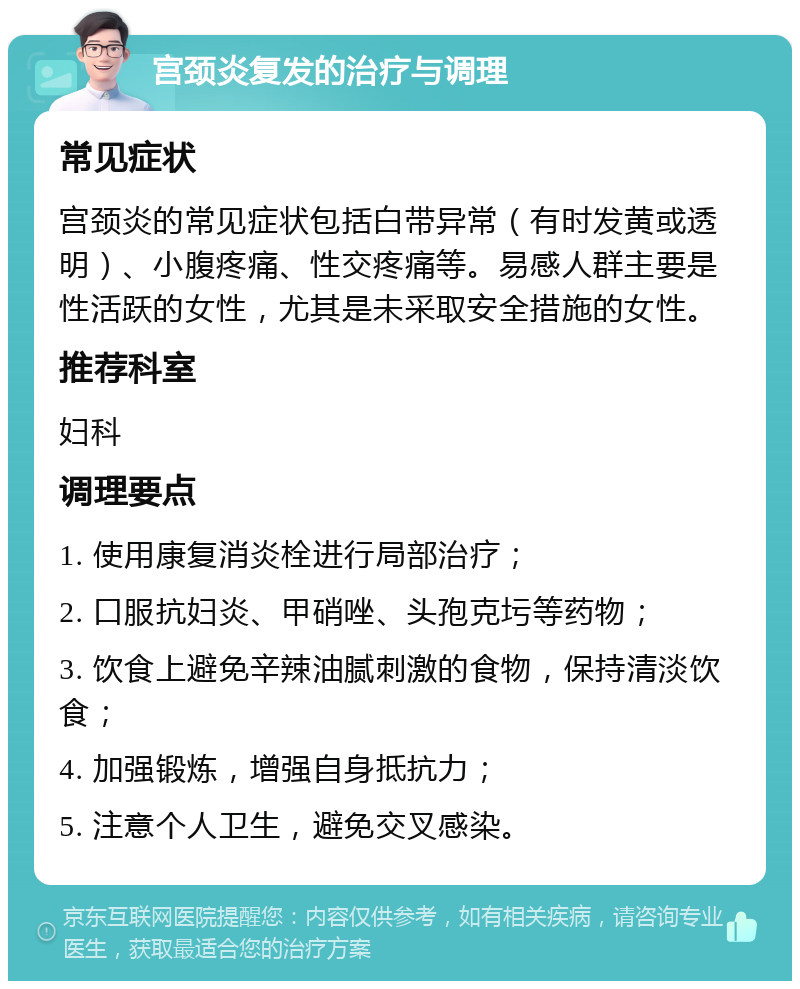 宫颈炎复发的治疗与调理 常见症状 宫颈炎的常见症状包括白带异常（有时发黄或透明）、小腹疼痛、性交疼痛等。易感人群主要是性活跃的女性，尤其是未采取安全措施的女性。 推荐科室 妇科 调理要点 1. 使用康复消炎栓进行局部治疗； 2. 口服抗妇炎、甲硝唑、头孢克圬等药物； 3. 饮食上避免辛辣油腻刺激的食物，保持清淡饮食； 4. 加强锻炼，增强自身抵抗力； 5. 注意个人卫生，避免交叉感染。