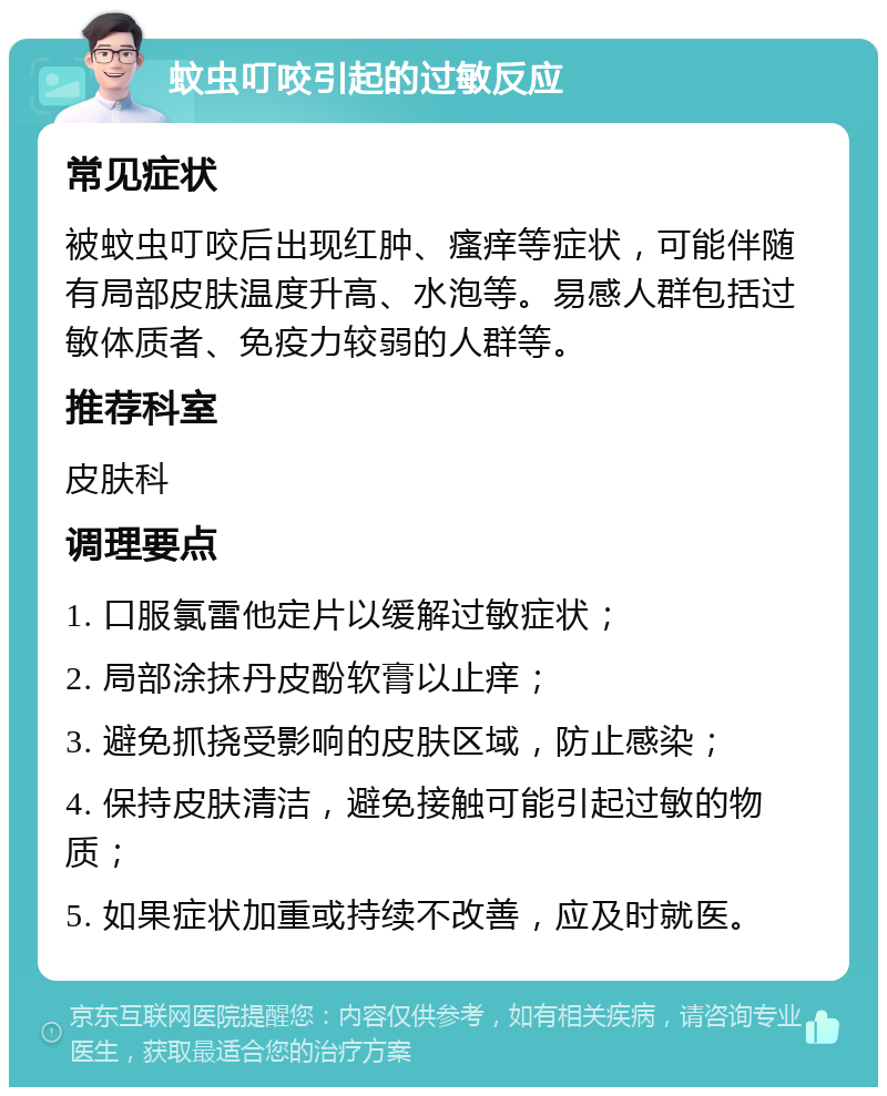 蚊虫叮咬引起的过敏反应 常见症状 被蚊虫叮咬后出现红肿、瘙痒等症状，可能伴随有局部皮肤温度升高、水泡等。易感人群包括过敏体质者、免疫力较弱的人群等。 推荐科室 皮肤科 调理要点 1. 口服氯雷他定片以缓解过敏症状； 2. 局部涂抹丹皮酚软膏以止痒； 3. 避免抓挠受影响的皮肤区域，防止感染； 4. 保持皮肤清洁，避免接触可能引起过敏的物质； 5. 如果症状加重或持续不改善，应及时就医。