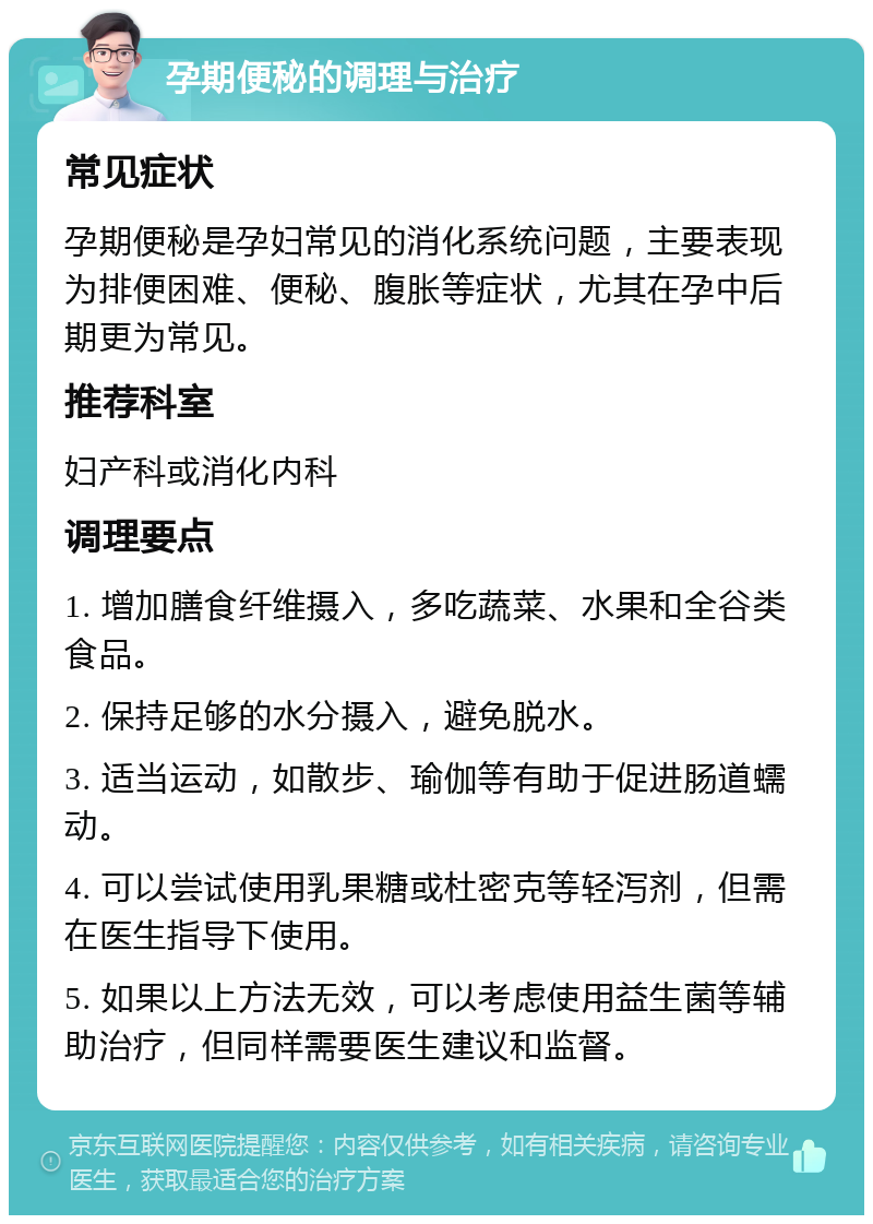 孕期便秘的调理与治疗 常见症状 孕期便秘是孕妇常见的消化系统问题，主要表现为排便困难、便秘、腹胀等症状，尤其在孕中后期更为常见。 推荐科室 妇产科或消化内科 调理要点 1. 增加膳食纤维摄入，多吃蔬菜、水果和全谷类食品。 2. 保持足够的水分摄入，避免脱水。 3. 适当运动，如散步、瑜伽等有助于促进肠道蠕动。 4. 可以尝试使用乳果糖或杜密克等轻泻剂，但需在医生指导下使用。 5. 如果以上方法无效，可以考虑使用益生菌等辅助治疗，但同样需要医生建议和监督。