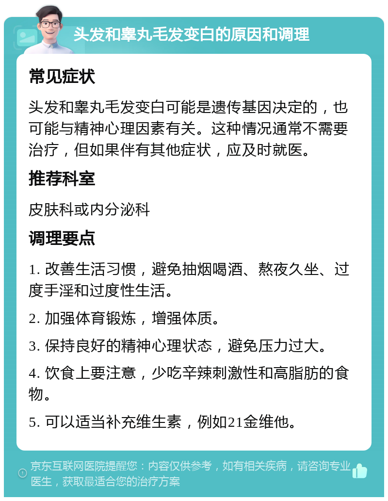 头发和睾丸毛发变白的原因和调理 常见症状 头发和睾丸毛发变白可能是遗传基因决定的，也可能与精神心理因素有关。这种情况通常不需要治疗，但如果伴有其他症状，应及时就医。 推荐科室 皮肤科或内分泌科 调理要点 1. 改善生活习惯，避免抽烟喝酒、熬夜久坐、过度手淫和过度性生活。 2. 加强体育锻炼，增强体质。 3. 保持良好的精神心理状态，避免压力过大。 4. 饮食上要注意，少吃辛辣刺激性和高脂肪的食物。 5. 可以适当补充维生素，例如21金维他。