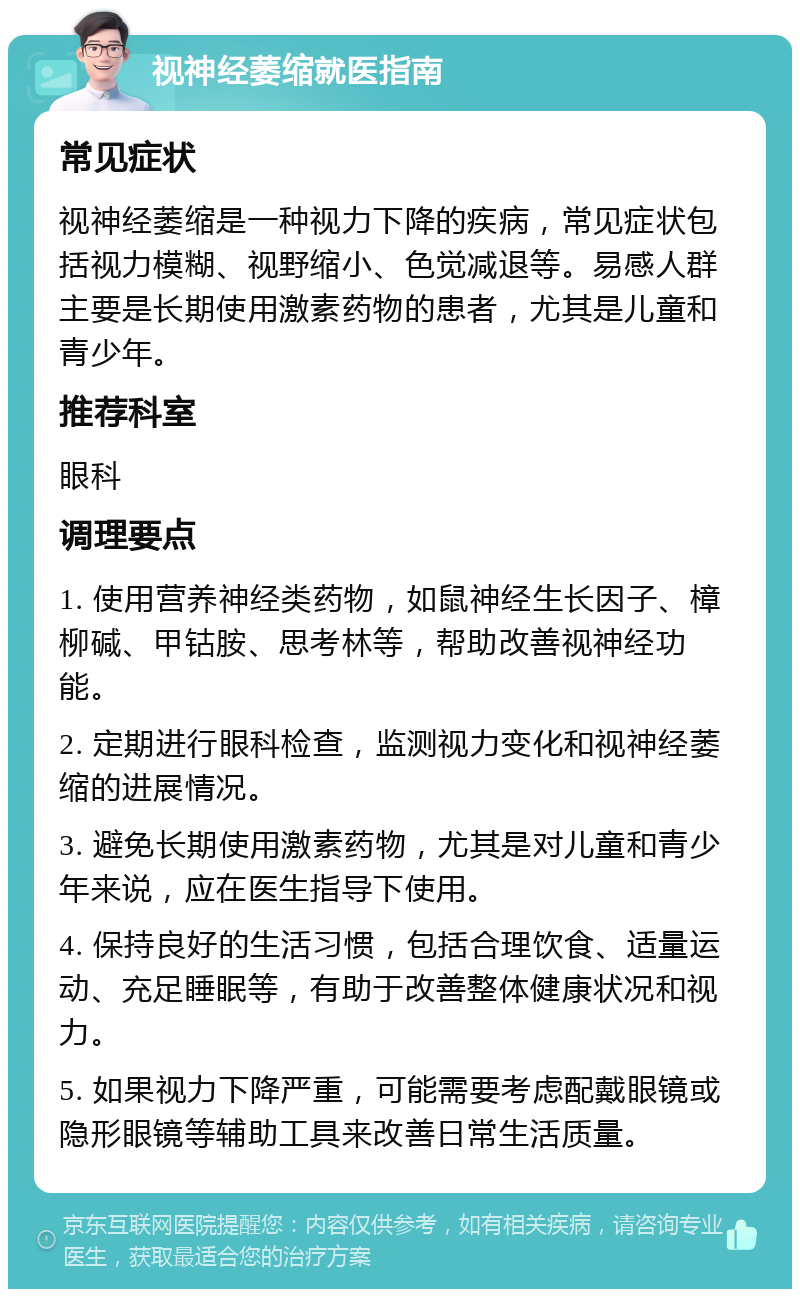 视神经萎缩就医指南 常见症状 视神经萎缩是一种视力下降的疾病，常见症状包括视力模糊、视野缩小、色觉减退等。易感人群主要是长期使用激素药物的患者，尤其是儿童和青少年。 推荐科室 眼科 调理要点 1. 使用营养神经类药物，如鼠神经生长因子、樟柳碱、甲钴胺、思考林等，帮助改善视神经功能。 2. 定期进行眼科检查，监测视力变化和视神经萎缩的进展情况。 3. 避免长期使用激素药物，尤其是对儿童和青少年来说，应在医生指导下使用。 4. 保持良好的生活习惯，包括合理饮食、适量运动、充足睡眠等，有助于改善整体健康状况和视力。 5. 如果视力下降严重，可能需要考虑配戴眼镜或隐形眼镜等辅助工具来改善日常生活质量。