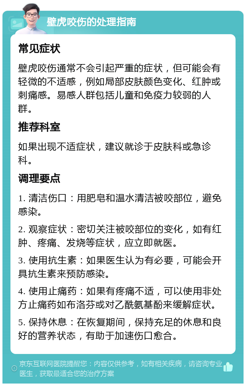 壁虎咬伤的处理指南 常见症状 壁虎咬伤通常不会引起严重的症状，但可能会有轻微的不适感，例如局部皮肤颜色变化、红肿或刺痛感。易感人群包括儿童和免疫力较弱的人群。 推荐科室 如果出现不适症状，建议就诊于皮肤科或急诊科。 调理要点 1. 清洁伤口：用肥皂和温水清洁被咬部位，避免感染。 2. 观察症状：密切关注被咬部位的变化，如有红肿、疼痛、发烧等症状，应立即就医。 3. 使用抗生素：如果医生认为有必要，可能会开具抗生素来预防感染。 4. 使用止痛药：如果有疼痛不适，可以使用非处方止痛药如布洛芬或对乙酰氨基酚来缓解症状。 5. 保持休息：在恢复期间，保持充足的休息和良好的营养状态，有助于加速伤口愈合。