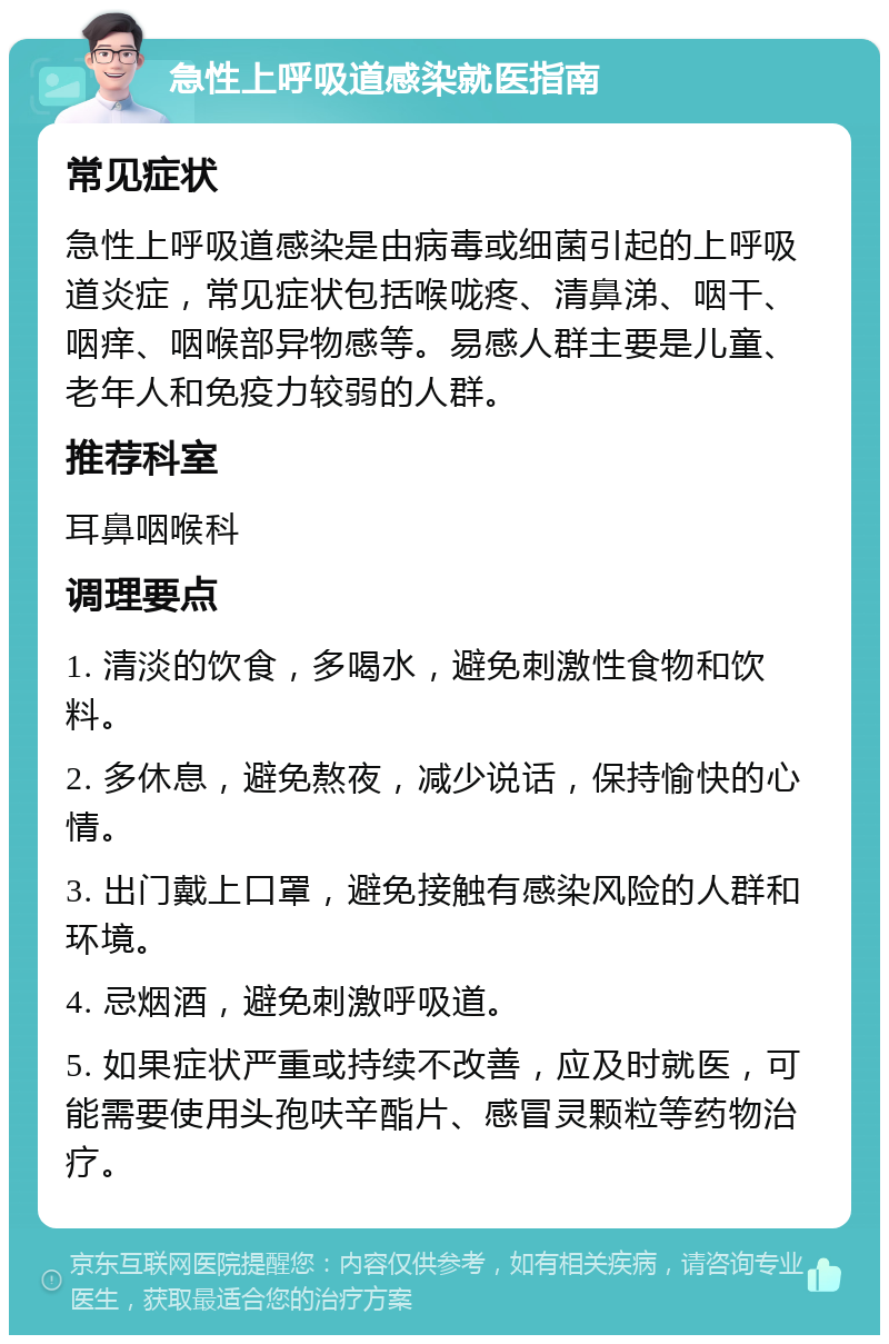 急性上呼吸道感染就医指南 常见症状 急性上呼吸道感染是由病毒或细菌引起的上呼吸道炎症，常见症状包括喉咙疼、清鼻涕、咽干、咽痒、咽喉部异物感等。易感人群主要是儿童、老年人和免疫力较弱的人群。 推荐科室 耳鼻咽喉科 调理要点 1. 清淡的饮食，多喝水，避免刺激性食物和饮料。 2. 多休息，避免熬夜，减少说话，保持愉快的心情。 3. 出门戴上口罩，避免接触有感染风险的人群和环境。 4. 忌烟酒，避免刺激呼吸道。 5. 如果症状严重或持续不改善，应及时就医，可能需要使用头孢呋辛酯片、感冒灵颗粒等药物治疗。