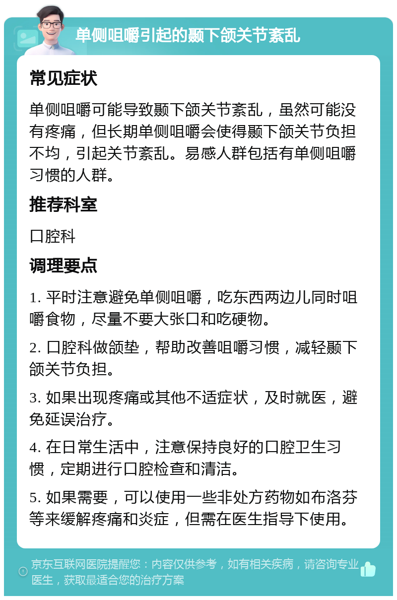 单侧咀嚼引起的颞下颌关节紊乱 常见症状 单侧咀嚼可能导致颞下颌关节紊乱，虽然可能没有疼痛，但长期单侧咀嚼会使得颞下颌关节负担不均，引起关节紊乱。易感人群包括有单侧咀嚼习惯的人群。 推荐科室 口腔科 调理要点 1. 平时注意避免单侧咀嚼，吃东西两边儿同时咀嚼食物，尽量不要大张口和吃硬物。 2. 口腔科做颌垫，帮助改善咀嚼习惯，减轻颞下颌关节负担。 3. 如果出现疼痛或其他不适症状，及时就医，避免延误治疗。 4. 在日常生活中，注意保持良好的口腔卫生习惯，定期进行口腔检查和清洁。 5. 如果需要，可以使用一些非处方药物如布洛芬等来缓解疼痛和炎症，但需在医生指导下使用。