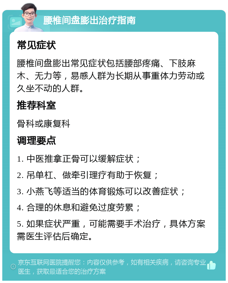 腰椎间盘膨出治疗指南 常见症状 腰椎间盘膨出常见症状包括腰部疼痛、下肢麻木、无力等，易感人群为长期从事重体力劳动或久坐不动的人群。 推荐科室 骨科或康复科 调理要点 1. 中医推拿正骨可以缓解症状； 2. 吊单杠、做牵引理疗有助于恢复； 3. 小燕飞等适当的体育锻炼可以改善症状； 4. 合理的休息和避免过度劳累； 5. 如果症状严重，可能需要手术治疗，具体方案需医生评估后确定。