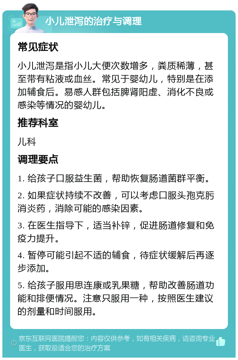 小儿泄泻的治疗与调理 常见症状 小儿泄泻是指小儿大便次数增多，粪质稀薄，甚至带有粘液或血丝。常见于婴幼儿，特别是在添加辅食后。易感人群包括脾肾阳虚、消化不良或感染等情况的婴幼儿。 推荐科室 儿科 调理要点 1. 给孩子口服益生菌，帮助恢复肠道菌群平衡。 2. 如果症状持续不改善，可以考虑口服头孢克肟消炎药，消除可能的感染因素。 3. 在医生指导下，适当补锌，促进肠道修复和免疫力提升。 4. 暂停可能引起不适的辅食，待症状缓解后再逐步添加。 5. 给孩子服用思连康或乳果糖，帮助改善肠道功能和排便情况。注意只服用一种，按照医生建议的剂量和时间服用。