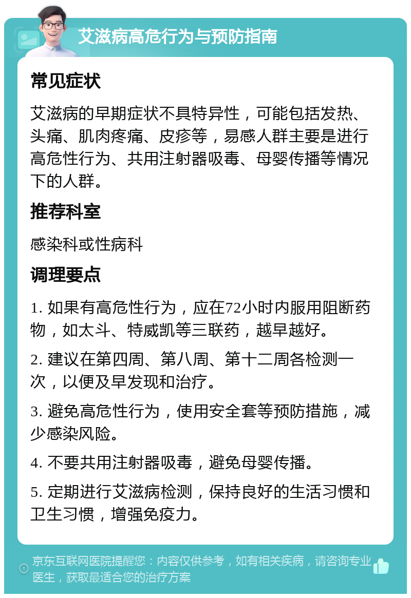 艾滋病高危行为与预防指南 常见症状 艾滋病的早期症状不具特异性，可能包括发热、头痛、肌肉疼痛、皮疹等，易感人群主要是进行高危性行为、共用注射器吸毒、母婴传播等情况下的人群。 推荐科室 感染科或性病科 调理要点 1. 如果有高危性行为，应在72小时内服用阻断药物，如太斗、特威凯等三联药，越早越好。 2. 建议在第四周、第八周、第十二周各检测一次，以便及早发现和治疗。 3. 避免高危性行为，使用安全套等预防措施，减少感染风险。 4. 不要共用注射器吸毒，避免母婴传播。 5. 定期进行艾滋病检测，保持良好的生活习惯和卫生习惯，增强免疫力。