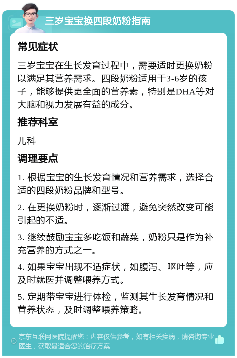 三岁宝宝换四段奶粉指南 常见症状 三岁宝宝在生长发育过程中，需要适时更换奶粉以满足其营养需求。四段奶粉适用于3-6岁的孩子，能够提供更全面的营养素，特别是DHA等对大脑和视力发展有益的成分。 推荐科室 儿科 调理要点 1. 根据宝宝的生长发育情况和营养需求，选择合适的四段奶粉品牌和型号。 2. 在更换奶粉时，逐渐过渡，避免突然改变可能引起的不适。 3. 继续鼓励宝宝多吃饭和蔬菜，奶粉只是作为补充营养的方式之一。 4. 如果宝宝出现不适症状，如腹泻、呕吐等，应及时就医并调整喂养方式。 5. 定期带宝宝进行体检，监测其生长发育情况和营养状态，及时调整喂养策略。