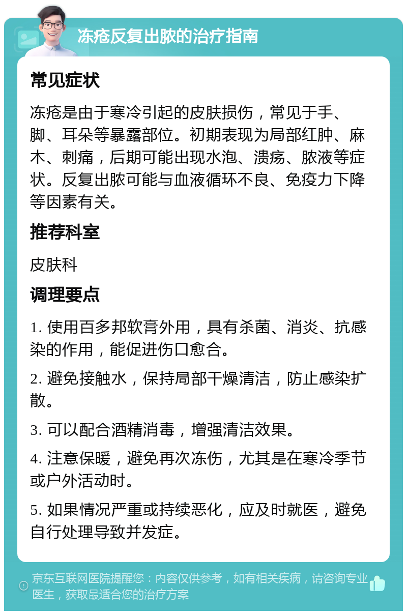 冻疮反复出脓的治疗指南 常见症状 冻疮是由于寒冷引起的皮肤损伤，常见于手、脚、耳朵等暴露部位。初期表现为局部红肿、麻木、刺痛，后期可能出现水泡、溃疡、脓液等症状。反复出脓可能与血液循环不良、免疫力下降等因素有关。 推荐科室 皮肤科 调理要点 1. 使用百多邦软膏外用，具有杀菌、消炎、抗感染的作用，能促进伤口愈合。 2. 避免接触水，保持局部干燥清洁，防止感染扩散。 3. 可以配合酒精消毒，增强清洁效果。 4. 注意保暖，避免再次冻伤，尤其是在寒冷季节或户外活动时。 5. 如果情况严重或持续恶化，应及时就医，避免自行处理导致并发症。