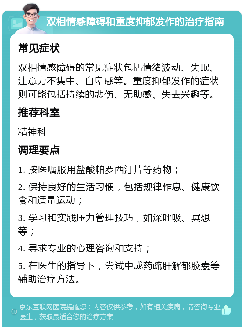 双相情感障碍和重度抑郁发作的治疗指南 常见症状 双相情感障碍的常见症状包括情绪波动、失眠、注意力不集中、自卑感等。重度抑郁发作的症状则可能包括持续的悲伤、无助感、失去兴趣等。 推荐科室 精神科 调理要点 1. 按医嘱服用盐酸帕罗西汀片等药物； 2. 保持良好的生活习惯，包括规律作息、健康饮食和适量运动； 3. 学习和实践压力管理技巧，如深呼吸、冥想等； 4. 寻求专业的心理咨询和支持； 5. 在医生的指导下，尝试中成药疏肝解郁胶囊等辅助治疗方法。