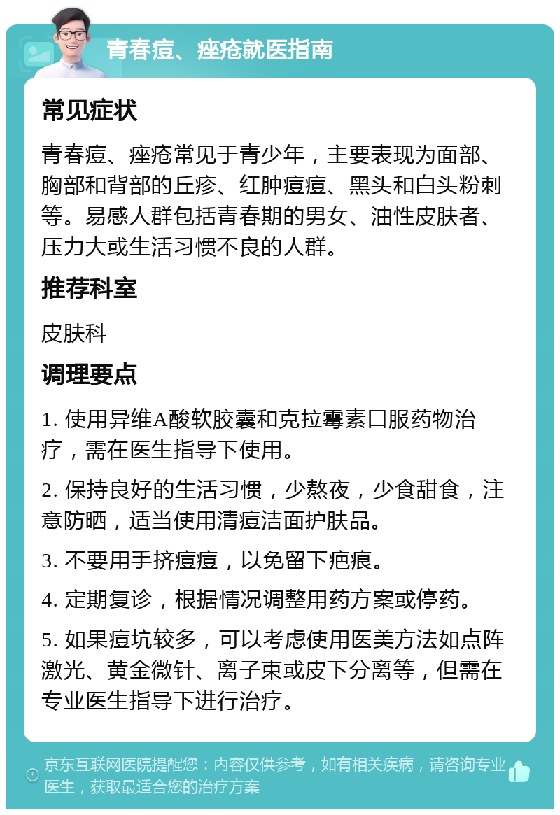 青春痘、痤疮就医指南 常见症状 青春痘、痤疮常见于青少年，主要表现为面部、胸部和背部的丘疹、红肿痘痘、黑头和白头粉刺等。易感人群包括青春期的男女、油性皮肤者、压力大或生活习惯不良的人群。 推荐科室 皮肤科 调理要点 1. 使用异维A酸软胶囊和克拉霉素口服药物治疗，需在医生指导下使用。 2. 保持良好的生活习惯，少熬夜，少食甜食，注意防晒，适当使用清痘洁面护肤品。 3. 不要用手挤痘痘，以免留下疤痕。 4. 定期复诊，根据情况调整用药方案或停药。 5. 如果痘坑较多，可以考虑使用医美方法如点阵激光、黄金微针、离子束或皮下分离等，但需在专业医生指导下进行治疗。