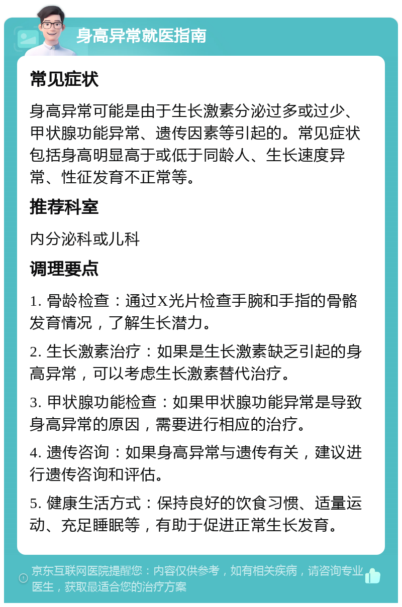 身高异常就医指南 常见症状 身高异常可能是由于生长激素分泌过多或过少、甲状腺功能异常、遗传因素等引起的。常见症状包括身高明显高于或低于同龄人、生长速度异常、性征发育不正常等。 推荐科室 内分泌科或儿科 调理要点 1. 骨龄检查：通过X光片检查手腕和手指的骨骼发育情况，了解生长潜力。 2. 生长激素治疗：如果是生长激素缺乏引起的身高异常，可以考虑生长激素替代治疗。 3. 甲状腺功能检查：如果甲状腺功能异常是导致身高异常的原因，需要进行相应的治疗。 4. 遗传咨询：如果身高异常与遗传有关，建议进行遗传咨询和评估。 5. 健康生活方式：保持良好的饮食习惯、适量运动、充足睡眠等，有助于促进正常生长发育。