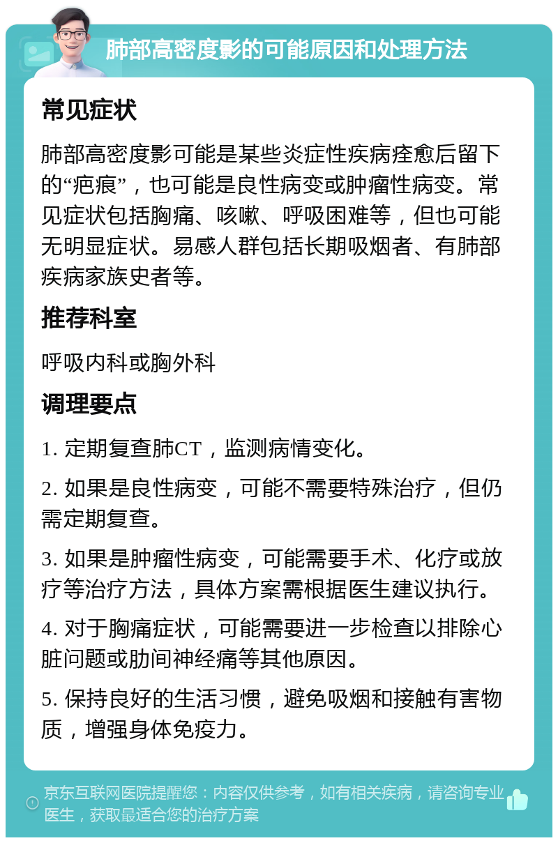 肺部高密度影的可能原因和处理方法 常见症状 肺部高密度影可能是某些炎症性疾病痊愈后留下的“疤痕”，也可能是良性病变或肿瘤性病变。常见症状包括胸痛、咳嗽、呼吸困难等，但也可能无明显症状。易感人群包括长期吸烟者、有肺部疾病家族史者等。 推荐科室 呼吸内科或胸外科 调理要点 1. 定期复查肺CT，监测病情变化。 2. 如果是良性病变，可能不需要特殊治疗，但仍需定期复查。 3. 如果是肿瘤性病变，可能需要手术、化疗或放疗等治疗方法，具体方案需根据医生建议执行。 4. 对于胸痛症状，可能需要进一步检查以排除心脏问题或肋间神经痛等其他原因。 5. 保持良好的生活习惯，避免吸烟和接触有害物质，增强身体免疫力。