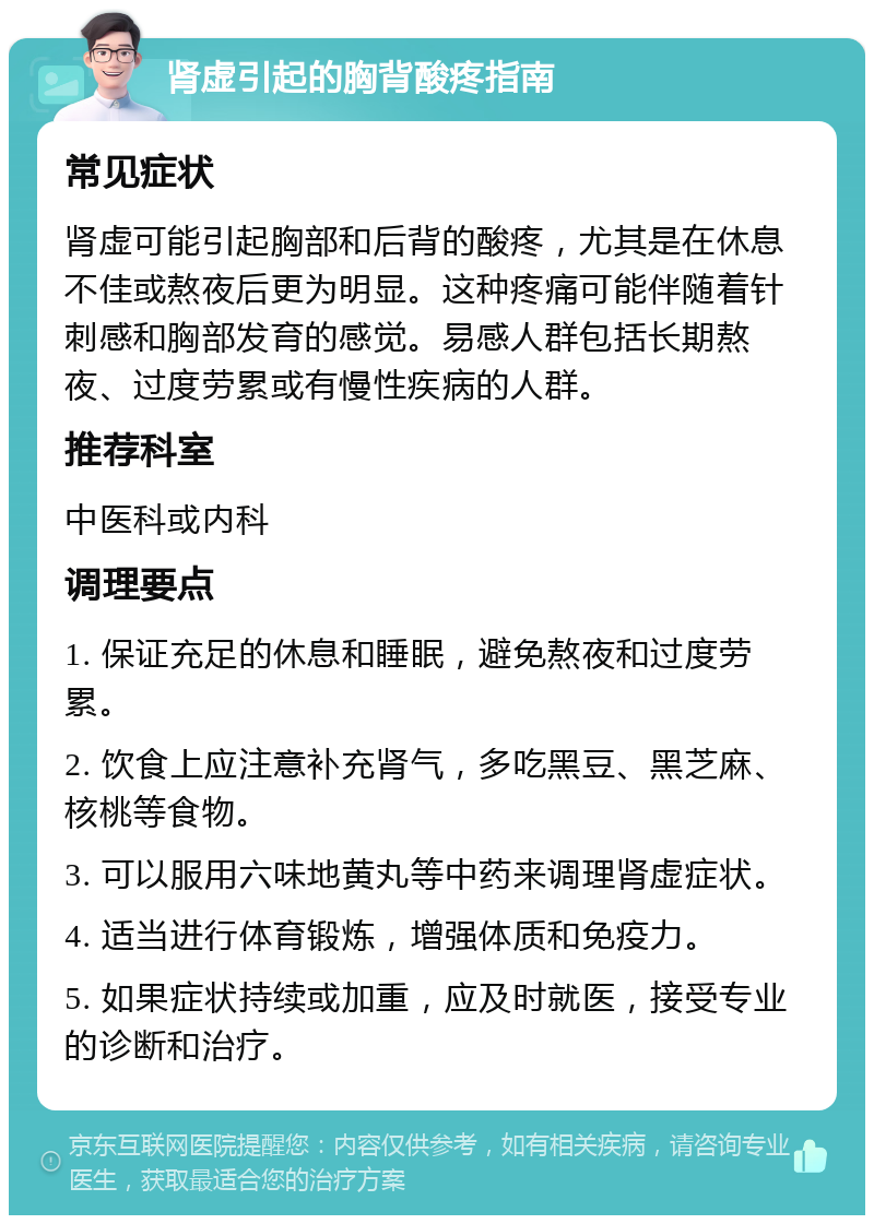 肾虚引起的胸背酸疼指南 常见症状 肾虚可能引起胸部和后背的酸疼，尤其是在休息不佳或熬夜后更为明显。这种疼痛可能伴随着针刺感和胸部发育的感觉。易感人群包括长期熬夜、过度劳累或有慢性疾病的人群。 推荐科室 中医科或内科 调理要点 1. 保证充足的休息和睡眠，避免熬夜和过度劳累。 2. 饮食上应注意补充肾气，多吃黑豆、黑芝麻、核桃等食物。 3. 可以服用六味地黄丸等中药来调理肾虚症状。 4. 适当进行体育锻炼，增强体质和免疫力。 5. 如果症状持续或加重，应及时就医，接受专业的诊断和治疗。