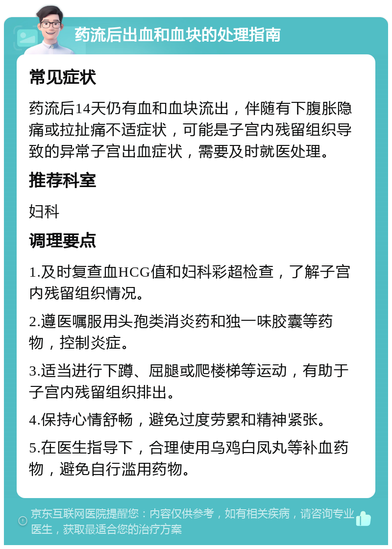 药流后出血和血块的处理指南 常见症状 药流后14天仍有血和血块流出，伴随有下腹胀隐痛或拉扯痛不适症状，可能是子宫内残留组织导致的异常子宫出血症状，需要及时就医处理。 推荐科室 妇科 调理要点 1.及时复查血HCG值和妇科彩超检查，了解子宫内残留组织情况。 2.遵医嘱服用头孢类消炎药和独一味胶囊等药物，控制炎症。 3.适当进行下蹲、屈腿或爬楼梯等运动，有助于子宫内残留组织排出。 4.保持心情舒畅，避免过度劳累和精神紧张。 5.在医生指导下，合理使用乌鸡白凤丸等补血药物，避免自行滥用药物。