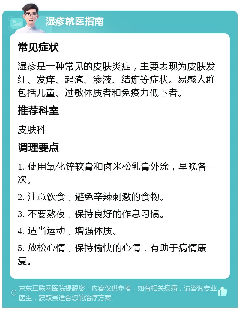 湿疹就医指南 常见症状 湿疹是一种常见的皮肤炎症，主要表现为皮肤发红、发痒、起疱、渗液、结痂等症状。易感人群包括儿童、过敏体质者和免疫力低下者。 推荐科室 皮肤科 调理要点 1. 使用氧化锌软膏和卤米松乳膏外涂，早晚各一次。 2. 注意饮食，避免辛辣刺激的食物。 3. 不要熬夜，保持良好的作息习惯。 4. 适当运动，增强体质。 5. 放松心情，保持愉快的心情，有助于病情康复。