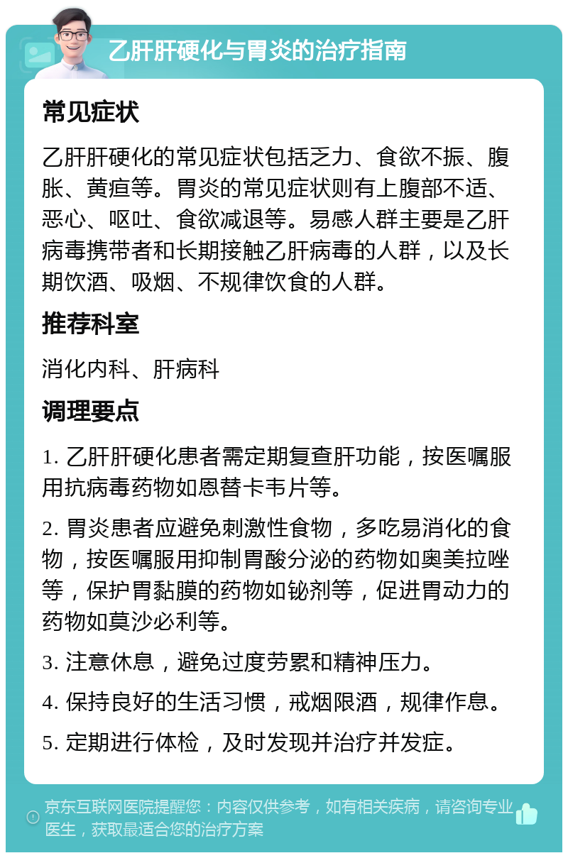 乙肝肝硬化与胃炎的治疗指南 常见症状 乙肝肝硬化的常见症状包括乏力、食欲不振、腹胀、黄疸等。胃炎的常见症状则有上腹部不适、恶心、呕吐、食欲减退等。易感人群主要是乙肝病毒携带者和长期接触乙肝病毒的人群，以及长期饮酒、吸烟、不规律饮食的人群。 推荐科室 消化内科、肝病科 调理要点 1. 乙肝肝硬化患者需定期复查肝功能，按医嘱服用抗病毒药物如恩替卡韦片等。 2. 胃炎患者应避免刺激性食物，多吃易消化的食物，按医嘱服用抑制胃酸分泌的药物如奥美拉唑等，保护胃黏膜的药物如铋剂等，促进胃动力的药物如莫沙必利等。 3. 注意休息，避免过度劳累和精神压力。 4. 保持良好的生活习惯，戒烟限酒，规律作息。 5. 定期进行体检，及时发现并治疗并发症。