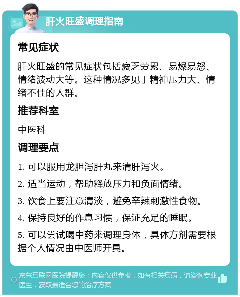 肝火旺盛调理指南 常见症状 肝火旺盛的常见症状包括疲乏劳累、易燥易怒、情绪波动大等。这种情况多见于精神压力大、情绪不佳的人群。 推荐科室 中医科 调理要点 1. 可以服用龙胆泻肝丸来清肝泻火。 2. 适当运动，帮助释放压力和负面情绪。 3. 饮食上要注意清淡，避免辛辣刺激性食物。 4. 保持良好的作息习惯，保证充足的睡眠。 5. 可以尝试喝中药来调理身体，具体方剂需要根据个人情况由中医师开具。