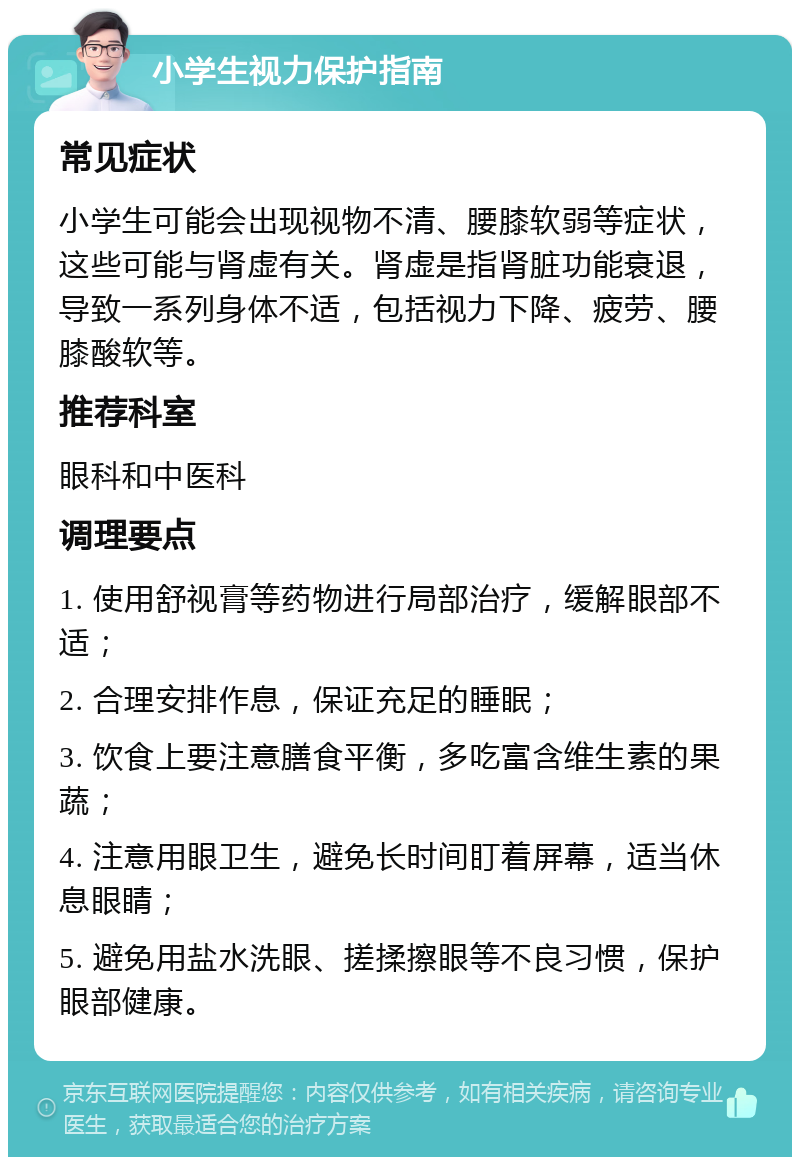 小学生视力保护指南 常见症状 小学生可能会出现视物不清、腰膝软弱等症状，这些可能与肾虚有关。肾虚是指肾脏功能衰退，导致一系列身体不适，包括视力下降、疲劳、腰膝酸软等。 推荐科室 眼科和中医科 调理要点 1. 使用舒视膏等药物进行局部治疗，缓解眼部不适； 2. 合理安排作息，保证充足的睡眠； 3. 饮食上要注意膳食平衡，多吃富含维生素的果蔬； 4. 注意用眼卫生，避免长时间盯着屏幕，适当休息眼睛； 5. 避免用盐水洗眼、搓揉擦眼等不良习惯，保护眼部健康。