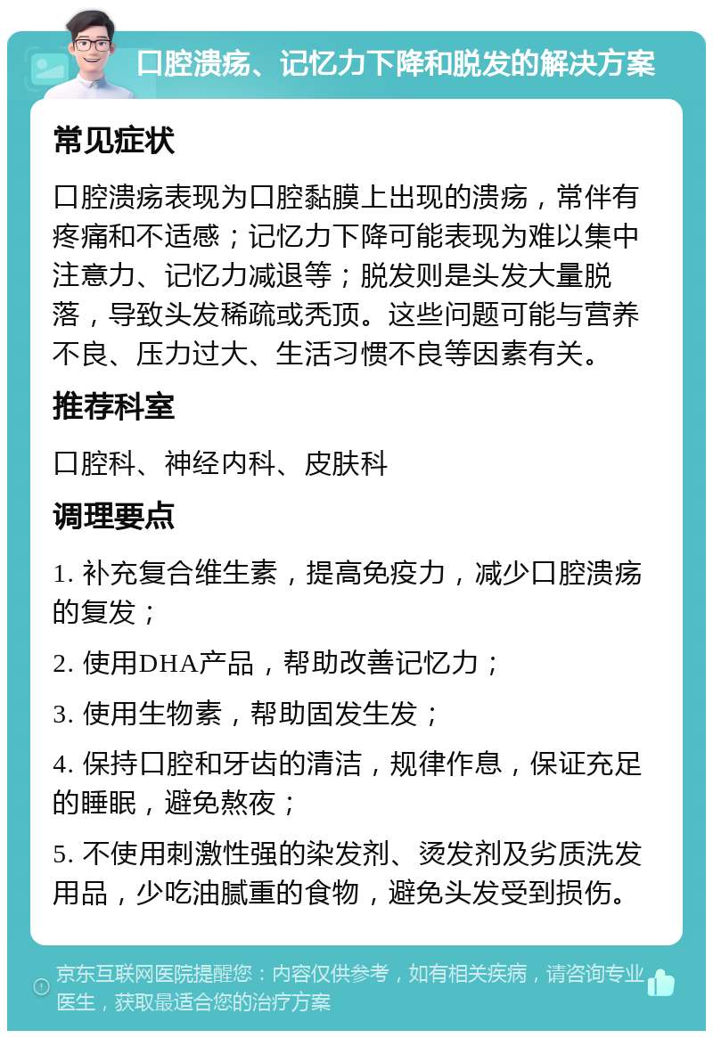 口腔溃疡、记忆力下降和脱发的解决方案 常见症状 口腔溃疡表现为口腔黏膜上出现的溃疡，常伴有疼痛和不适感；记忆力下降可能表现为难以集中注意力、记忆力减退等；脱发则是头发大量脱落，导致头发稀疏或秃顶。这些问题可能与营养不良、压力过大、生活习惯不良等因素有关。 推荐科室 口腔科、神经内科、皮肤科 调理要点 1. 补充复合维生素，提高免疫力，减少口腔溃疡的复发； 2. 使用DHA产品，帮助改善记忆力； 3. 使用生物素，帮助固发生发； 4. 保持口腔和牙齿的清洁，规律作息，保证充足的睡眠，避免熬夜； 5. 不使用刺激性强的染发剂、烫发剂及劣质洗发用品，少吃油腻重的食物，避免头发受到损伤。