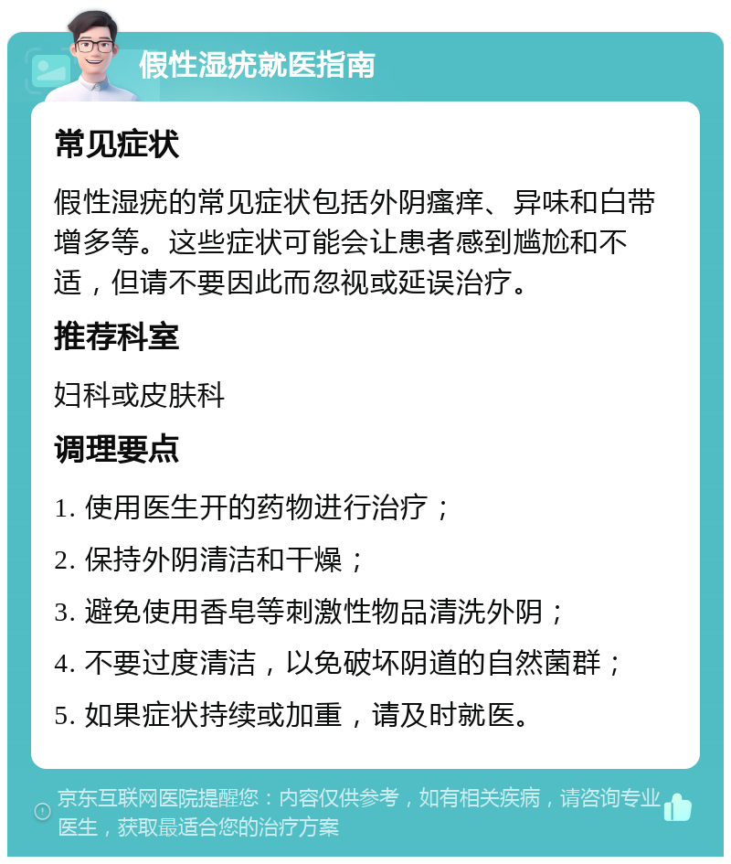 假性湿疣就医指南 常见症状 假性湿疣的常见症状包括外阴瘙痒、异味和白带增多等。这些症状可能会让患者感到尴尬和不适，但请不要因此而忽视或延误治疗。 推荐科室 妇科或皮肤科 调理要点 1. 使用医生开的药物进行治疗； 2. 保持外阴清洁和干燥； 3. 避免使用香皂等刺激性物品清洗外阴； 4. 不要过度清洁，以免破坏阴道的自然菌群； 5. 如果症状持续或加重，请及时就医。