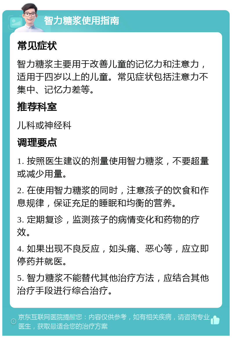 智力糖浆使用指南 常见症状 智力糖浆主要用于改善儿童的记忆力和注意力，适用于四岁以上的儿童。常见症状包括注意力不集中、记忆力差等。 推荐科室 儿科或神经科 调理要点 1. 按照医生建议的剂量使用智力糖浆，不要超量或减少用量。 2. 在使用智力糖浆的同时，注意孩子的饮食和作息规律，保证充足的睡眠和均衡的营养。 3. 定期复诊，监测孩子的病情变化和药物的疗效。 4. 如果出现不良反应，如头痛、恶心等，应立即停药并就医。 5. 智力糖浆不能替代其他治疗方法，应结合其他治疗手段进行综合治疗。