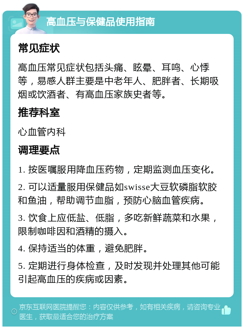 高血压与保健品使用指南 常见症状 高血压常见症状包括头痛、眩晕、耳鸣、心悸等，易感人群主要是中老年人、肥胖者、长期吸烟或饮酒者、有高血压家族史者等。 推荐科室 心血管内科 调理要点 1. 按医嘱服用降血压药物，定期监测血压变化。 2. 可以适量服用保健品如swisse大豆软磷脂软胶和鱼油，帮助调节血脂，预防心脑血管疾病。 3. 饮食上应低盐、低脂，多吃新鲜蔬菜和水果，限制咖啡因和酒精的摄入。 4. 保持适当的体重，避免肥胖。 5. 定期进行身体检查，及时发现并处理其他可能引起高血压的疾病或因素。