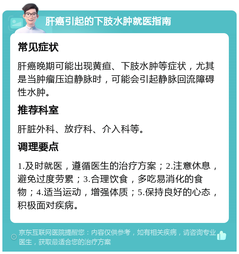 肝癌引起的下肢水肿就医指南 常见症状 肝癌晚期可能出现黄疸、下肢水肿等症状，尤其是当肿瘤压迫静脉时，可能会引起静脉回流障碍性水肿。 推荐科室 肝脏外科、放疗科、介入科等。 调理要点 1.及时就医，遵循医生的治疗方案；2.注意休息，避免过度劳累；3.合理饮食，多吃易消化的食物；4.适当运动，增强体质；5.保持良好的心态，积极面对疾病。