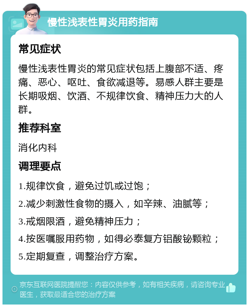 慢性浅表性胃炎用药指南 常见症状 慢性浅表性胃炎的常见症状包括上腹部不适、疼痛、恶心、呕吐、食欲减退等。易感人群主要是长期吸烟、饮酒、不规律饮食、精神压力大的人群。 推荐科室 消化内科 调理要点 1.规律饮食，避免过饥或过饱； 2.减少刺激性食物的摄入，如辛辣、油腻等； 3.戒烟限酒，避免精神压力； 4.按医嘱服用药物，如得必泰复方铝酸铋颗粒； 5.定期复查，调整治疗方案。