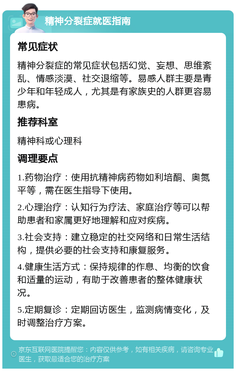 精神分裂症就医指南 常见症状 精神分裂症的常见症状包括幻觉、妄想、思维紊乱、情感淡漠、社交退缩等。易感人群主要是青少年和年轻成人，尤其是有家族史的人群更容易患病。 推荐科室 精神科或心理科 调理要点 1.药物治疗：使用抗精神病药物如利培酮、奥氮平等，需在医生指导下使用。 2.心理治疗：认知行为疗法、家庭治疗等可以帮助患者和家属更好地理解和应对疾病。 3.社会支持：建立稳定的社交网络和日常生活结构，提供必要的社会支持和康复服务。 4.健康生活方式：保持规律的作息、均衡的饮食和适量的运动，有助于改善患者的整体健康状况。 5.定期复诊：定期回访医生，监测病情变化，及时调整治疗方案。