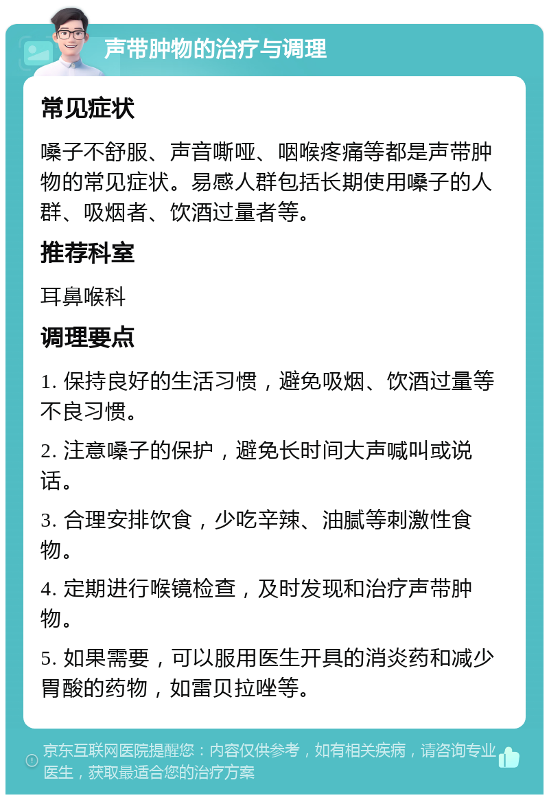 声带肿物的治疗与调理 常见症状 嗓子不舒服、声音嘶哑、咽喉疼痛等都是声带肿物的常见症状。易感人群包括长期使用嗓子的人群、吸烟者、饮酒过量者等。 推荐科室 耳鼻喉科 调理要点 1. 保持良好的生活习惯，避免吸烟、饮酒过量等不良习惯。 2. 注意嗓子的保护，避免长时间大声喊叫或说话。 3. 合理安排饮食，少吃辛辣、油腻等刺激性食物。 4. 定期进行喉镜检查，及时发现和治疗声带肿物。 5. 如果需要，可以服用医生开具的消炎药和减少胃酸的药物，如雷贝拉唑等。