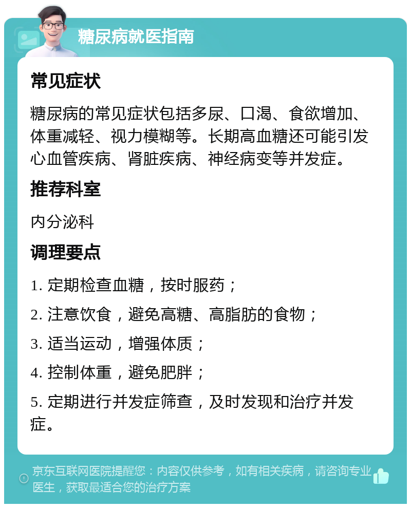 糖尿病就医指南 常见症状 糖尿病的常见症状包括多尿、口渴、食欲增加、体重减轻、视力模糊等。长期高血糖还可能引发心血管疾病、肾脏疾病、神经病变等并发症。 推荐科室 内分泌科 调理要点 1. 定期检查血糖，按时服药； 2. 注意饮食，避免高糖、高脂肪的食物； 3. 适当运动，增强体质； 4. 控制体重，避免肥胖； 5. 定期进行并发症筛查，及时发现和治疗并发症。