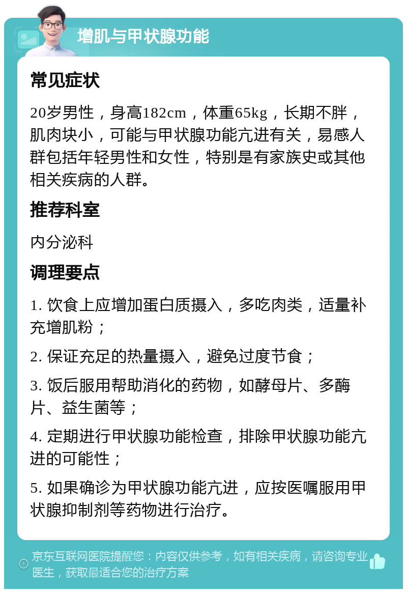 增肌与甲状腺功能 常见症状 20岁男性，身高182cm，体重65kg，长期不胖，肌肉块小，可能与甲状腺功能亢进有关，易感人群包括年轻男性和女性，特别是有家族史或其他相关疾病的人群。 推荐科室 内分泌科 调理要点 1. 饮食上应增加蛋白质摄入，多吃肉类，适量补充增肌粉； 2. 保证充足的热量摄入，避免过度节食； 3. 饭后服用帮助消化的药物，如酵母片、多酶片、益生菌等； 4. 定期进行甲状腺功能检查，排除甲状腺功能亢进的可能性； 5. 如果确诊为甲状腺功能亢进，应按医嘱服用甲状腺抑制剂等药物进行治疗。