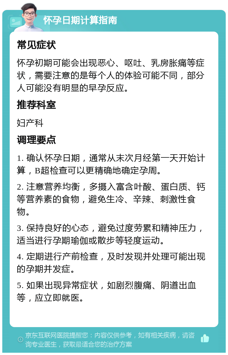 怀孕日期计算指南 常见症状 怀孕初期可能会出现恶心、呕吐、乳房胀痛等症状，需要注意的是每个人的体验可能不同，部分人可能没有明显的早孕反应。 推荐科室 妇产科 调理要点 1. 确认怀孕日期，通常从末次月经第一天开始计算，B超检查可以更精确地确定孕周。 2. 注意营养均衡，多摄入富含叶酸、蛋白质、钙等营养素的食物，避免生冷、辛辣、刺激性食物。 3. 保持良好的心态，避免过度劳累和精神压力，适当进行孕期瑜伽或散步等轻度运动。 4. 定期进行产前检查，及时发现并处理可能出现的孕期并发症。 5. 如果出现异常症状，如剧烈腹痛、阴道出血等，应立即就医。