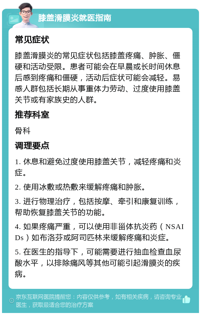 膝盖滑膜炎就医指南 常见症状 膝盖滑膜炎的常见症状包括膝盖疼痛、肿胀、僵硬和活动受限。患者可能会在早晨或长时间休息后感到疼痛和僵硬，活动后症状可能会减轻。易感人群包括长期从事重体力劳动、过度使用膝盖关节或有家族史的人群。 推荐科室 骨科 调理要点 1. 休息和避免过度使用膝盖关节，减轻疼痛和炎症。 2. 使用冰敷或热敷来缓解疼痛和肿胀。 3. 进行物理治疗，包括按摩、牵引和康复训练，帮助恢复膝盖关节的功能。 4. 如果疼痛严重，可以使用非甾体抗炎药（NSAIDs）如布洛芬或阿司匹林来缓解疼痛和炎症。 5. 在医生的指导下，可能需要进行抽血检查血尿酸水平，以排除痛风等其他可能引起滑膜炎的疾病。