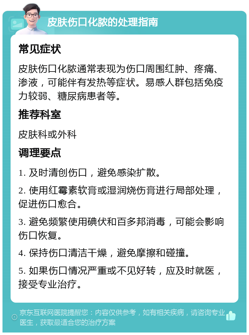 皮肤伤口化脓的处理指南 常见症状 皮肤伤口化脓通常表现为伤口周围红肿、疼痛、渗液，可能伴有发热等症状。易感人群包括免疫力较弱、糖尿病患者等。 推荐科室 皮肤科或外科 调理要点 1. 及时清创伤口，避免感染扩散。 2. 使用红霉素软膏或湿润烧伤膏进行局部处理，促进伤口愈合。 3. 避免频繁使用碘伏和百多邦消毒，可能会影响伤口恢复。 4. 保持伤口清洁干燥，避免摩擦和碰撞。 5. 如果伤口情况严重或不见好转，应及时就医，接受专业治疗。