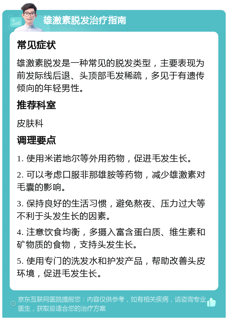 雄激素脱发治疗指南 常见症状 雄激素脱发是一种常见的脱发类型，主要表现为前发际线后退、头顶部毛发稀疏，多见于有遗传倾向的年轻男性。 推荐科室 皮肤科 调理要点 1. 使用米诺地尔等外用药物，促进毛发生长。 2. 可以考虑口服非那雄胺等药物，减少雄激素对毛囊的影响。 3. 保持良好的生活习惯，避免熬夜、压力过大等不利于头发生长的因素。 4. 注意饮食均衡，多摄入富含蛋白质、维生素和矿物质的食物，支持头发生长。 5. 使用专门的洗发水和护发产品，帮助改善头皮环境，促进毛发生长。