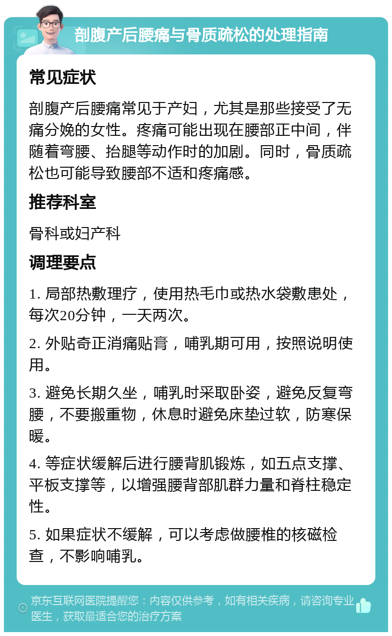 剖腹产后腰痛与骨质疏松的处理指南 常见症状 剖腹产后腰痛常见于产妇，尤其是那些接受了无痛分娩的女性。疼痛可能出现在腰部正中间，伴随着弯腰、抬腿等动作时的加剧。同时，骨质疏松也可能导致腰部不适和疼痛感。 推荐科室 骨科或妇产科 调理要点 1. 局部热敷理疗，使用热毛巾或热水袋敷患处，每次20分钟，一天两次。 2. 外贴奇正消痛贴膏，哺乳期可用，按照说明使用。 3. 避免长期久坐，哺乳时采取卧姿，避免反复弯腰，不要搬重物，休息时避免床垫过软，防寒保暖。 4. 等症状缓解后进行腰背肌锻炼，如五点支撑、平板支撑等，以增强腰背部肌群力量和脊柱稳定性。 5. 如果症状不缓解，可以考虑做腰椎的核磁检查，不影响哺乳。