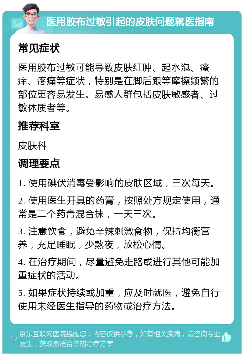 医用胶布过敏引起的皮肤问题就医指南 常见症状 医用胶布过敏可能导致皮肤红肿、起水泡、瘙痒、疼痛等症状，特别是在脚后跟等摩擦频繁的部位更容易发生。易感人群包括皮肤敏感者、过敏体质者等。 推荐科室 皮肤科 调理要点 1. 使用碘伏消毒受影响的皮肤区域，三次每天。 2. 使用医生开具的药膏，按照处方规定使用，通常是二个药膏混合抹，一天三次。 3. 注意饮食，避免辛辣刺激食物，保持均衡营养，充足睡眠，少熬夜，放松心情。 4. 在治疗期间，尽量避免走路或进行其他可能加重症状的活动。 5. 如果症状持续或加重，应及时就医，避免自行使用未经医生指导的药物或治疗方法。