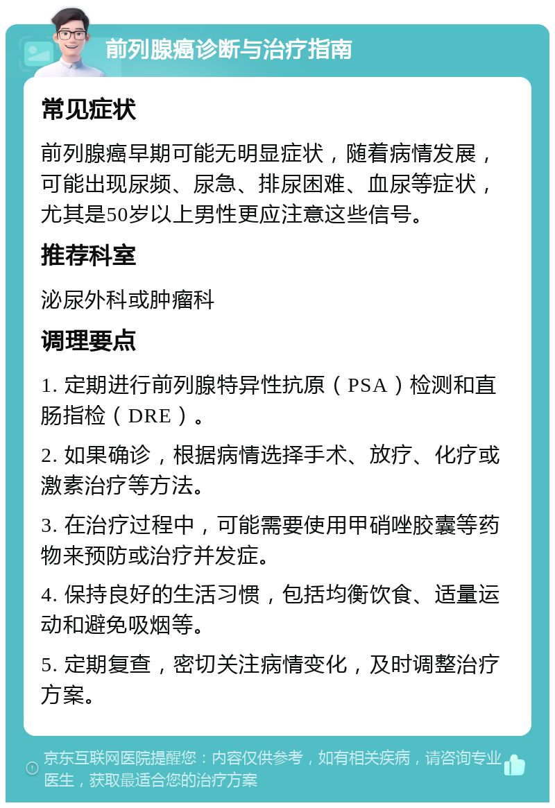 前列腺癌诊断与治疗指南 常见症状 前列腺癌早期可能无明显症状，随着病情发展，可能出现尿频、尿急、排尿困难、血尿等症状，尤其是50岁以上男性更应注意这些信号。 推荐科室 泌尿外科或肿瘤科 调理要点 1. 定期进行前列腺特异性抗原（PSA）检测和直肠指检（DRE）。 2. 如果确诊，根据病情选择手术、放疗、化疗或激素治疗等方法。 3. 在治疗过程中，可能需要使用甲硝唑胶囊等药物来预防或治疗并发症。 4. 保持良好的生活习惯，包括均衡饮食、适量运动和避免吸烟等。 5. 定期复查，密切关注病情变化，及时调整治疗方案。